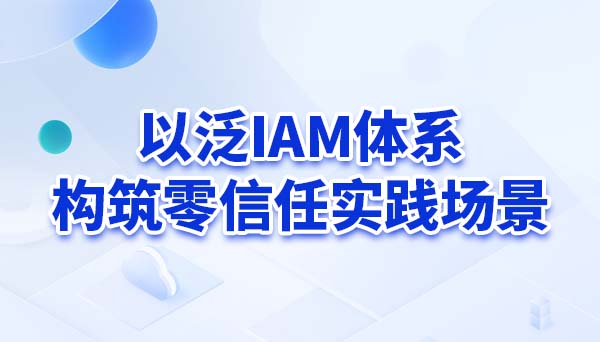以泛IAM体系构筑零信任实践场景